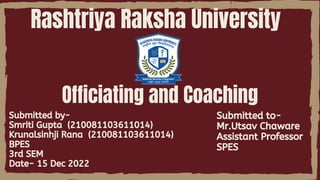 Rashtriya Raksha University
Submitted by-
Smriti Gupta (210081103611014)
Krunalsinhji Rana (210081103611014)
BPES
3rd SEM
Date- 15 Dec 2022
Officiating and Coaching
Submitted to-
Mr.Utsav Chaware
Assistant Professor
SPES
 