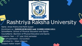 Name :Aman Mishra And Parth Gusani
Enrollment no :210081103611001and 210081103611011
SchoolName :School of Physical Education and Sports
CourseName :Bachelor of Physical Education and Sports
Academic Year :- 2nd year third semester
Date of submission: 15/12/2022
Submitted to : Utsav chhawre
Subject matter expert
Rashtriya Raksha University
 