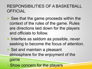 RESPONSIBILITIES OF A BASKETBALL
OFFICIAL
 See that the game proceeds within the
context of the rules of the game. Rules
are directions laid down for the players
and officials to follow.
 Interfere as seldom as possible, never
seeking to become the focus of attention.
 Set and maintain a pleasant
atmosphere for the enjoyment of the
game
Show concern for the players
 