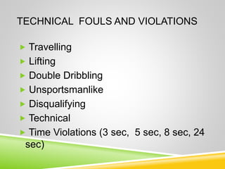 TECHNICAL FOULS AND VIOLATIONS
 Travelling
 Lifting
 Double Dribbling
 Unsportsmanlike
 Disqualifying
 Technical
 Time Violations (3 sec, 5 sec, 8 sec, 24
sec)
 