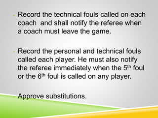 - Record the technical fouls called on each
coach and shall notify the referee when
a coach must leave the game.
- Record the personal and technical fouls
called each player. He must also notify
the referee immediately when the 5th foul
or the 6th foul is called on any player.
- Approve substitutions.
 