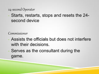 24-second Operator
- Starts, restarts, stops and resets the 24-
second device
Commissioner
- Assists the officials but does not interfere
with their decisions.
- Serves as the consultant during the
game.
 
