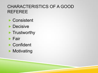 CHARACTERISTICS OF A GOOD
REFEREE
 Consistent
 Decisive
 Trustworthy
 Fair
 Confident
 Motivating
 