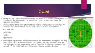 Cricket
 Cricket is a bat - and - ball game played by two teams of 11 players on a field with a 22
- yard pitch . Each te...