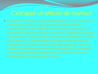 C’est quoi un officier de marine?Un officier de marine est le commandant du bateau. Celui-ci à trois tâches, il doit s'occupe d'assurer les fonctions de commandement, de la direction d'une marine militaire et il dois savoir s'organiser durant un combat. Il apprenait se métier dans des écoles, ceux-ci étaient très peu nombreuses au début du 17e siècle. Le commandant était toujours un homme, car  autrefois ils n'y avaient jamais de femme en guerre.  Pour ce métier ils se servaient d'un bateau et des armes.  Ils devaient avoir aussi des soldats et bien sûr des adversaires, car avec aucun adversaire il serait tous en paix. 
