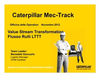 Caterpillar Mec-Track
   Officina delle Operation          Novembre 2012


 Value Stream Transformation
 Flusso Rulli LTTT


    Team Leader:
    Benedetti Giancarlo
    Logistic Manager
    CPIM Certified
                                                      Caterpillar: Confidential Yellow


Steel Products
 MAKING SUSTAINABLE PROGRESS POSSIBLE
Remanufacturing &
Components Division CATERPILLAR CONFIDENTIAL: GREEN
 