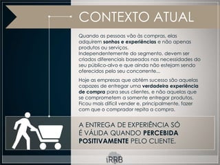 CONTEXTO ATUAL
Quando as pessoas vão às compras, elas
adquirem sonhos e experiências e não apenas
produtos ou serviços.
Independentemente do segmento, devem ser
criados diferenciais baseados nas necessidades do
seu público-alvo e que ainda não estejam sendo
oferecidos pelo seu concorrente...
Hoje as empresas que obtém sucesso são aquelas
capazes de entregar uma verdadeira experiência
de compra para seus clientes, e não aquelas que
se comprometem a somente entregar produtos.
Ficou mais difícil vender e, principalmente, fazer
com que o comprador repita a compra.


A ENTREGA DE EXPERIÊNCIA SÓ
É VÁLIDA QUANDO PERCEBIDA
POSITIVAMENTE PELO CLIENTE.
 