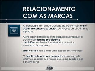 RELACIONAMENTO
COM AS MARCAS
A tecnologia tem proporcionado ao consumidor maior
poder de comparar produtos, condições de pagamento
e preços.

Além das informações oferecidas pelas empresas o
consumidor tem ao seu alcance
a opinião de clientes / usuários dos produtos
e serviços de interesse.

Estar na rede não é mais uma opção das empresas.

O desafio está em como gerenciar esta carga de
informação sobre sua marca que é produzida pelos
consumidores.
 