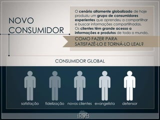 O cenário altamente globalizado de hoje
                               produziu um grupo de consumidores
NOVO                           experientes que aprendeu a compartilhar
                               e buscar informações compartilhadas.

CONSUMIDOR                     Os clientes têm grande acesso a
                               informações e produtos de todo o mundo.
                               COMO FAZER PARA
                               SATISFAZÊ-LO E TORNÁ-LO LEAL?


                    CONSUMIDOR GLOBAL




  satisfação   fidelização novos clientes evangelista   defensor
 