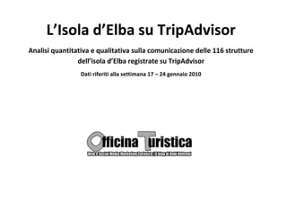 L’Isola d’Elba su TripAdvisor
Analisi quantitativa e qualitativa sulla comunicazione delle 116 strutture
                dell’isola d’Elba registrate su TripAdvisor
                 Dati riferiti alla settimana 17 – 24 gennaio 2010
 