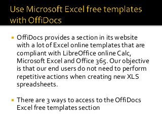 ¡ OffiDocs provides a section in its website
with a lot of Excel online templates that are
compliant with LibreOffice online Calc,
Microsoft Excel and Office 365. Our objective
is that our end users do not need to perform
repetitive actions when creating new XLS
spreadsheets.
¡ There are 3 ways to access to the OffiDocs
Excel free templates section