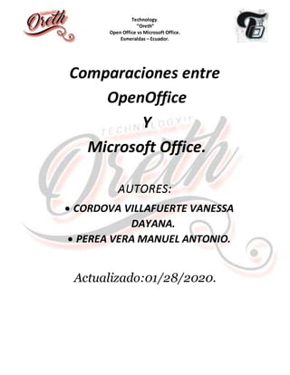 Technology.
“Oreth”
Open Office vs Microsoft Office.
Esmeraldas – Ecuador.
Comparaciones entre
OpenOffice
Y
Microsoft Office.
AUTORES:
 CORDOVA VILLAFUERTE VANESSA
DAYANA.
 PEREA VERA MANUEL ANTONIO.
Actualizado:01/28/2020.
 