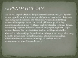 saat ini kita di perhadapkan dengan era revolusi industri 4,0 yang telah
mempengaruhi hampir seluruh aspek kehidupan masyarakat. Suka atau
tidak suka, mau tidak mau, kita harus menyesuaikan diri terhadap
kemajuan ilmu pengetahuan dan teknologi khususnya teknologi
informasi dan komunikasi (TIK) agar tidak tergilas atau tertindas dengan
perkembangan jaman. Informasi menjadi sangat penting karena dapat
memnerdayakan dan meningkatkan kualitas kehidupan individu.
Masyarakat informasi juga dapat diartikan sebagai suatu masyarakat yang
memiliki kemampuan mengakses, mengelola dan memanfaatkan
informasi seluas-luasnya untuk meningkatkan ekonomi dan
kemakmurab bersama (Damanik, 2012).
 