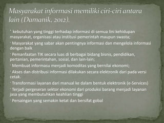 · kebutuhan yang tinggi terhadap informasi di semua lini kehidupan
masyarakat, organisasi atau institusi pemerintah maupun swasta;
· Masyarakat yang sabar akan pentingnya informasi dan mengelola informasi
dengan baik
· Pemanfaatan TIK secara luas di berbagai bidang bisnis, pendidikan,
pertanian, pemerintahan, sosial, dan lain-lain;
· Membuat informasu menjadi komoditas yang bernilai ekonomi;
· Akses dan distribusi informasi dilakukan secara elektronik dari pada versi
cetak.
· Transformasi layanan dari manual ke dalam bentuk elektronik (e-Services)
· Terjadi pergeseran sektor ekonomi dari produksi barang menjadi layanan
jasa yang membutuhkan keahlian tinggi
· Persaingan yang semakin ketat dan bersifat gobal
 