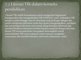 Literasi TIK adalah kemampuan untuk mengetahui bagaimana
menggunakan dan mengoprasikan TIK (UNESCO, 2016). Sedangkan TIK
mengacu pada berbagai macam teknologi yang berfungsi sebagai alat
untuk memproses informasi mulai dari proses mengumpulkan, merekam
dan menyimpan informasi serta untuk saling bertukar informasi dan
mendistribusikan informasi tersebut kepada orang lain dengan kata lain,
literasi TIK secara sederhana merupakan keterampilan untuk
memanfaatkan TIK secara optimal untuk mencari, mengelola,
menyimpan dan mendistribusikan informasi (simarmata, 2006).
 