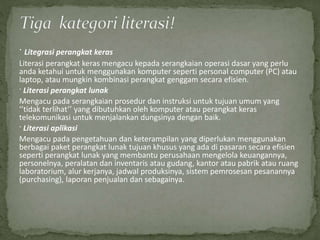 · Litegrasi perangkat keras
Literasi perangkat keras mengacu kepada serangkaian operasi dasar yang perlu
anda ketahui untuk menggunakan komputer seperti personal computer (PC) atau
laptop, atau mungkin kombinasi perangkat genggam secara efisien.
· Literasi perangkat lunak
Mengacu pada serangkaian prosedur dan instruksi untuk tujuan umum yang
‘’tidak terlihat’’ yang dibutuhkan oleh komputer atau perangkat keras
telekomunikasi untuk menjalankan dungsinya dengan baik.
· Literasi aplikasi
Mengacu pada pengetahuan dan keterampilan yang diperlukan menggunakan
berbagai paket perangkat lunak tujuan khusus yang ada di pasaran secara efisien
seperti perangkat lunak yang membantu perusahaan mengelola keuangannya,
personelnya, peralatan dan inventaris atau gudang, kantor atau pabrik atau ruang
laboratorium, alur kerjanya, jadwal produksinya, sistem pemrosesan pesanannya
(purchasing), laporan penjualan dan sebagainya.
 