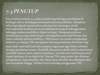 Era revolusi industri 4.0 telah mendorong berbagai perubahan di
berbagai sektor kehidupan termasuk sektor pendidikan. Kehadiran
teknologi digital menawarkan peluang dan tantangan untuk
meningkatkan kualitas proses pembelajaran yang di selenggarakan
sehingga tujuan pendidikan dapat tercapai. Harapannya proses
pembelajaran yang efektif dapat meningatkan pula hasil belajar dan
mutu individu peserta didiknya. Oleh karena itu untuk menghadapi
industri 4.0 literasi TIK merupakan hal yang tidak bisa di hindari lagi
mau tidak mau,baik individu maupun organisasi agar tidak terlindas
dengan perubahan jaman. Pendidik dan peserta didik tidak cukup hanya
memiliki literasi dasar seperti membaca , menulis dan berhitung untuk
dapat bertahan di era digital ini. Literasi TIK yang terdiri dari dimensi
pengetahuan, keterampilan dan sikap harus dimiliki dan dibangun dari
fase kesadaran hingga refleksi kritis terhadap penggunaan TIK.
 