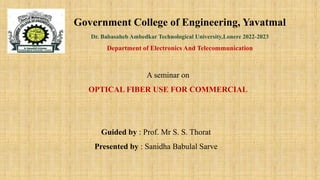 Government College of Engineering, Yavatmal
Dr. Babasaheb Ambedkar Technological University,Lonere 2022-2023
Department of Electronics And Telecommunication
A seminar on
OPTICAL FIBER USE FOR COMMERCIAL
Guided by : Prof. Mr S. S. Thorat
Presented by : Sanidha Babulal Sarve
 