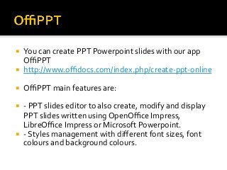 ¡  You	can	create	PPT	Powerpoint	slides	with	our	app	
OﬃPPT	
¡  http://www.oﬃdocs.com/index.php/create-ppt-online	
¡  OﬃPPT	main	features	are:	
¡  -	PPT	slides	editor	to	also	create,	modify	and	display	
PPT	slides	written	using	OpenOﬃce	Impress,	
LibreOﬃce	Impress	or	Microsoft	Powerpoint.	
¡  -	Styles	management	with	diﬀerent	font	sizes,	font	
colours	and	background	colours.	
 