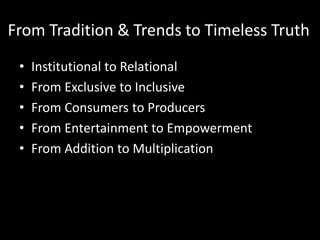 From Tradition & Trends to Timeless Truth
 •   Institutional to Relational
 •   From Exclusive to Inclusive
 •   From Consumers to Producers
 •   From Entertainment to Empowerment
 •   From Addition to Multiplication
 