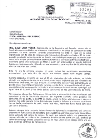'**^,
                                                                                           .
                                                                                               F*L
                                                                                               ":-"-'2"'
                                  REPUBLICA DEL ECUADOR
                            ASAIVIE}I-EA IIAC I OF{AI-                   AN-GL-20r.2-l5l
                                                                Quito, 22 de marzo del 2012



Senor Doctor
Galo Chiriboga
FISCAL GENERAL DEL ESTADO
En su Despacho.-

De mis   co ns ide ra cio n es:


lNG. GALO LARA YEPEZ, Asambleista de la Repdblica del Ecuador, dentro de mi
facultad como asambleista se encuentra la de fiscalizar los actos de corrupci6n de este
gobierno. En este sentido, conocido p0blicamente ha sido el caso 'de la valija
diplom5tica con 40 kilos de cocaina en la Embajada de Ecuador en ltalia el ll de enero
pasado, en donde supuestamente se llevaba material de personas que se presentaban
como artistas que promocionaban destinos turisticos a trav6s de actividades teatrales y
que tiene como cinco detenidos en Miliin, y quien con anterioridad en agosto del 2011
habian enviado una carta pidiendo un aval econ6mico para impulsar la difusi6n de una
obra de teatro en esa ciudad.

Esta no era        la
                primera ocasi6n, en otras fechas las autoridades ecuatorianas
reconocieron que este tipo de ayuda era comfn, desde hace mucho tiempo.

Genera sospecha el hecho de que el 21 de noviembre del afio anterior, se habria
dictado una reglamentaci6n para el Servicio de Valijas DiplomSticas del Ministerio de
Relaciones Exteriores, en cuyo articulo 14 se menciona que en valija extraordinaria se
puede enviar material promocional y turistico, a m6s de la correspondencia oficial; pero,
una reglamentaci6n no puede contradecir a instrumentos internac iona les, que rigen por
igual para el Ecuador y los otros paises signatarios de las convenciones de Viena.

Sin embargo, el canciller Patifro en su riltima visita a MilSn calific6 a las autoridades del
consulado     y de la Secretaria Nacional del Migrante SENAMI, como personal de
confianza. Por su parte, la SENAMI en Quito, aclar6 no tener vinculos con el apoyo a
quienes han sido hasta la fecha detenidos por la policia italiana, y lo mismo ocurre con
la cancilleria y embajada. Es decir, nadie sabe nada, nadie dice nada, nadie tiene que
ver con el problema.

Adem6s de que esta conducta lesiona honor de diplomacias ecuatoriana asi como su
credibilidad, nunca antes en la historia del Ecuador ha aparecido una valija diplom6tica
como vehfculo del tr5fico de drogas. Es decir que deberia existir una preocupaci6n
porque adem6s de violarse los protocolos internacionales sobre su uso, existiria el
temor de que siga siendo utilizado o que ya se haya usado en el pasado como una via
para eludir los controles de narcotrSfico.
 