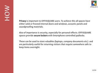 Privacy is important to OFFISQUARE users. To achieve this all spaces have
either solid or frosted internal doors and windows, acoustic panels and
soundproofing materials.
Also of importance is security, especially for personal effects. OFFISQUARE
spaces provide secure lockers with Smartphone controlled padlocks.
These can be used to store valuables (laptops, company documents etc.) and
are particularly useful for returning visitors that require somewhere safe to
keep items overnight.
HOW
11/24
 