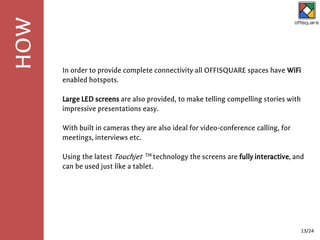 In order to provide complete connectivity all OFFISQUARE spaces have WiFi
enabled hotspots.
Large LED screens are also provided, to make telling compelling stories with
impressive presentations easy.
With built in cameras they are also ideal for video-conference calling, for
meetings, interviews etc.
Using the latest Touchjet TM technology the screens are fully interactive, and
can be used just like a tablet.
HOW
13/24
 