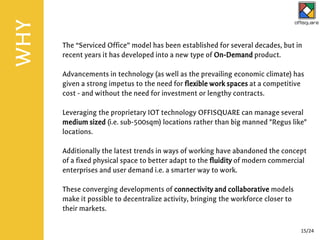 The “Serviced Office” model has been established for several decades, but in
recent years it has developed into a new type of On-Demand product.
Advancements in technology (as well as the prevailing economic climate) has
given a strong impetus to the need for flexible work spaces at a competitive
cost - and without the need for investment or lengthy contracts.
Leveraging the proprietary IOT technology OFFISQUARE can manage several
medium sized (i.e. sub-500sqm) locations rather than big manned "Regus like"
locations.
Additionally the latest trends in ways of working have abandoned the concept
of a fixed physical space to better adapt to the fluidity of modern commercial
enterprises and user demand i.e. a smarter way to work.
These converging developments of connectivity and collaborative models
make it possible to decentralize activity, bringing the workforce closer to
their markets.
WHY
15/24
 