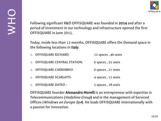 Following significant R&D OFFISQUARE was founded in 2014 and after a
period of investment in our technology and infrastructure opened the first
OFFISQUARE in June 2015.
Today, inside less than 12 months, OFFISQUARE offers On-Demand space in
the following locations in Italy:
OFFISQUARE founder Alessandro Morelli is an entrepreneur with expertise in
Telecommunications (Vodafone Group) and in the management of Serviced
Offices (Windows on Europe SpA). He leads OFFISQUARE internationally with
a passion for innovation.
WHO
19/24
o OFFISQUARE RICHARD: 12 spaces , 40 seats
o OFFISQUARE CENTRAL STATION: 6 spaces , 32 seats
o OFFISQUARE CARROBBIO: 6 spaces , 21 seats
o OFFISQUARE SCARLATTI: 4 spaces , 12 seats
o OFFISQUARE DATEO : 5 spaces , 18 seats
 