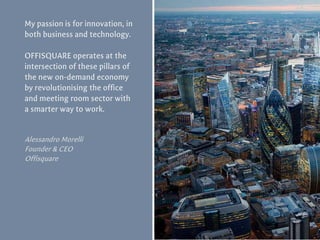My passion is for innovation, in
both business and technology.
OFFISQUARE operates at the
intersection of these pillars of
the new on-demand economy
by revolutionising the office
and meeting room sector with
a smarter way to work.
Alessandro Morelli
Founder & CEO
Offisquare
 