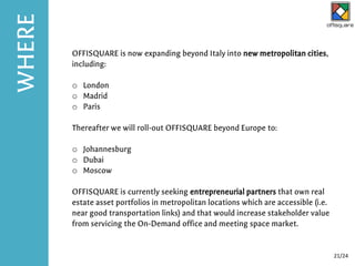 OFFISQUARE is now expanding beyond Italy into new metropolitan cities,
including:
o London
o Madrid
o Paris
Thereafter we will roll-out OFFISQUARE beyond Europe to:
o Johannesburg
o Dubai
o Moscow
OFFISQUARE is currently seeking entrepreneurial partners that own real
estate asset portfolios in metropolitan locations which are accessible (i.e.
near good transportation links) and that would increase stakeholder value
from servicing the On-Demand office and meeting space market.
WHERE
21/24
 