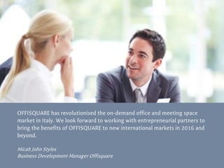 OFFISQUARE has revolutionised the on-demand office and meeting space
market in Italy. We look forward to working with entrepreneurial partners to
bring the benefits of OFFISQUARE to new international markets in 2016 and
beyond.
Micah John Styles
Business Development Manager Offisquare
 