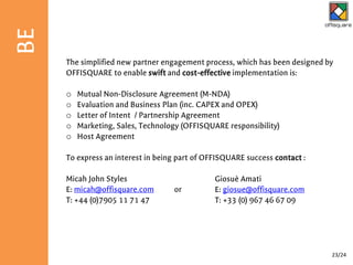 The simplified new partner engagement process, which has been designed by
OFFISQUARE to enable swift and cost-effective implementation is:
o Mutual Non-Disclosure Agreement (M-NDA)
o Evaluation and Business Plan (inc. CAPEX and OPEX)
o Letter of Intent / Partnership Agreement
o Marketing, Sales, Technology (OFFISQUARE responsibility)
o Host Agreement
To express an interest in being part of OFFISQUARE success contact :
Micah John Styles
E: micah@offisquare.com or
T: +44 (0)7905 11 71 47
Giosuè Amati
E: giosue@offisquare.com
T: +33 (0) 967 46 67 09
BE
23/24
 
