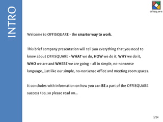 Welcome to OFFISQUARE - the smarter way to work.
This brief company presentation will tell you everything that you need to
know about OFFISQUARE - WHAT we do, HOW we do it, WHY we do it,
WHO we are and WHERE we are going – all in simple, no-nonsense
language, just like our simple, no-nonsense office and meeting room spaces.
It concludes with information on how you can BE a part of the OFFISQUARE
success too, so please read on...
INTRO
3/24
 