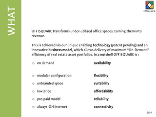 OFFISQUARE transforms under-utilised office spaces, turning them into
revenue.
This is achieved via our unique enabling technology (patent pending) and an
innovative business model, which allows delivery of maximum “On-Demand”
efficiency of real estate asset portfolios. In a nutshell OFFISQUARE is :
WHAT
5/24
o on demand availability
o modular configuration flexibility
o unbranded space suitability
o low price affordability
o pre-paid model reliability
o always-ON internet connectivity
 