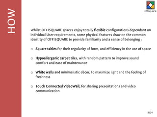 Whilst OFFISQUARE spaces enjoy totally flexible configurations dependant on
individual User requirements, some physical features draw on the common
identity of OFFISQUARE to provide familiarity and a sense of belonging :
o Square tables for their regularity of form, and efficiency in the use of space
o Hypoallergenic carpet tiles, with random pattern to improve sound
comfort and ease of maintenance
o White walls and minimalistic décor, to maximize light and the feeling of
freshness
o Touch Connected VideoWall, for sharing presentations and video
communication
HOW
9/24
 