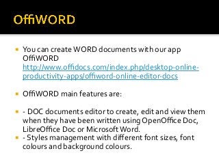 ¡  You	can	create	WORD	documents	with	our	app	
OﬃWORD	
http://www.oﬃdocs.com/index.php/desktop-online-
productivity-apps/oﬃword-online-editor-docs	
¡  OﬃWORD	main	features	are:	
¡  -	DOC	documents	editor	to	create,	edit	and	view	them	
when	they	have	been	written	using	OpenOﬃce	Doc,	
LibreOﬃce	Doc	or	Microsoft	Word.	
¡  -	Styles	management	with	diﬀerent	font	sizes,	font	
colours	and	background	colours.	
 
