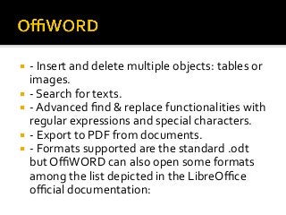 ¡  -	Insert	and	delete	multiple	objects:	tables	or	
images.	
¡  -	Search	for	texts.	
¡  -	Advanced	ﬁnd	&	replace	functionalities	with	
regular	expressions	and	special	characters.	
¡  -	Export	to	PDF	from	documents.	
¡  -	Formats	supported	are	the	standard	.odt	
but	OﬃWORD	can	also	open	some	formats	
among	the	list	depicted	in	the	LibreOﬃce	
oﬃcial	documentation:	
 