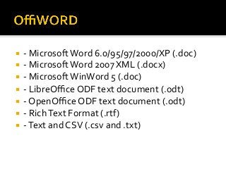¡  -	Microsoft	Word	6.0/95/97/2000/XP	(.doc)	
¡  -	Microsoft	Word	2007	XML	(.docx)	
¡  -	Microsoft	WinWord	5	(.doc)	
¡  -	LibreOﬃce	ODF	text	document	(.odt)	
¡  -	OpenOﬃce	ODF	text	document	(.odt)	
¡  -	Rich	Text	Format	(.rtf)	
¡  -	Text	and	CSV	(.csv	and	.txt)	
 