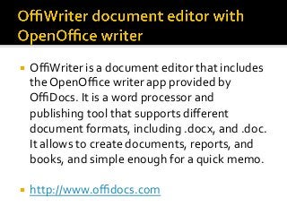 ¡  OﬃWriter	is	a	document	editor	that	includes	
the	OpenOﬃce	writer	app	provided	by	
OﬃDocs.	It	is	a	word	processor	and	
publishing	tool	that	supports	diﬀerent	
document	formats,	including	.docx,	and	.doc.	
It	allows	to	create	documents,	reports,	and	
books,	and	simple	enough	for	a	quick	memo.	
¡  http://www.oﬃdocs.com	
 