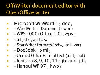 ¡  + Microsoft WinWord 5 (.doc)
¡  				+	WordPerfect	Document	(.wpd)	
¡  + WPS 2000/Office 1.0 (.wps)
¡  				+	.rtf,	.txt,	and	.csv	
¡  				+	StarWriter	formats	(.sdw,	.sgl,	.vor)	
¡  + DocBook (.xml)
¡  				+	Uniﬁed	Oﬃce	Format	text	(.uot,	.uof)	
¡  + Ichitaro 8/9/10/11 (.jtd and .jtt)
¡  + Hangul WP 97 (.hwp)
 
