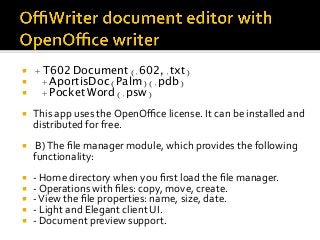 ¡  + T602 Document (.602, .txt)
¡  + AportisDoc (Palm) (.pdb)
¡  + Pocket Word (.psw)
¡  This	app	uses	the	OpenOﬃce	license.	It	can	be	installed	and	
distributed	for	free.	
¡  	B)	The	ﬁle	manager	module,	which	provides	the	following	
functionality:	
¡  -	Home	directory	when	you	ﬁrst	load	the	ﬁle	manager.	
¡  -	Operations	with	ﬁles:	copy,	move,	create.	
¡  -	View	the	ﬁle	properties:	name,	size,	date.	
¡  -	Light	and	Elegant	client	UI.	
¡  -	Document	preview	support.	
 