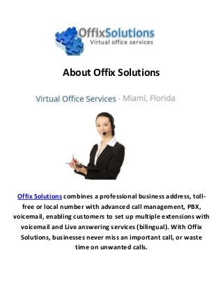 About Offix Solutions
Offix Solutions combines a professional business address, toll-
free or local number with advanced call management, PBX,
voicemail, enabling customers to set up multiple extensions with
voicemail and Live answering services (bilingual). With Offix
Solutions, businesses never miss an important call, or waste
time on unwanted calls.
 