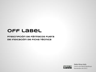 Off label
prescripción de fármacos fuera
de indicación de ficha técnica




                                 Pablo Pérez Solís
                                 Centro de Salud Natahoyo
                                 Noviembre de 2012
 