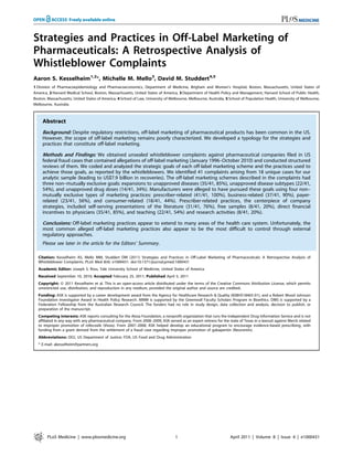Strategies and Practices in Off-Label Marketing of
Pharmaceuticals: A Retrospective Analysis of
Whistleblower Complaints
Aaron S. Kesselheim1,2
*, Michelle M. Mello3
, David M. Studdert4,5
1 Division of Pharmacoepidemiology and Pharmacoeconomics, Department of Medicine, Brigham and Women’s Hospital, Boston, Massachusetts, United States of
America, 2 Harvard Medical School, Boston, Massachusetts, United States of America, 3 Department of Health Policy and Management, Harvard School of Public Health,
Boston, Massachusetts, United States of America, 4 School of Law, University of Melbourne, Melbourne, Australia, 5 School of Population Health, University of Melbourne,
Melbourne, Australia
Abstract
Background: Despite regulatory restrictions, off-label marketing of pharmaceutical products has been common in the US.
However, the scope of off-label marketing remains poorly characterized. We developed a typology for the strategies and
practices that constitute off-label marketing.
Methods and Findings: We obtained unsealed whistleblower complaints against pharmaceutical companies filed in US
federal fraud cases that contained allegations of off-label marketing (January 1996–October 2010) and conducted structured
reviews of them. We coded and analyzed the strategic goals of each off-label marketing scheme and the practices used to
achieve those goals, as reported by the whistleblowers. We identified 41 complaints arising from 18 unique cases for our
analytic sample (leading to US$7.9 billion in recoveries). The off-label marketing schemes described in the complaints had
three non–mutually exclusive goals: expansions to unapproved diseases (35/41, 85%), unapproved disease subtypes (22/41,
54%), and unapproved drug doses (14/41, 34%). Manufacturers were alleged to have pursued these goals using four non–
mutually exclusive types of marketing practices: prescriber-related (41/41, 100%), business-related (37/41, 90%), payer-
related (23/41, 56%), and consumer-related (18/41, 44%). Prescriber-related practices, the centerpiece of company
strategies, included self-serving presentations of the literature (31/41, 76%), free samples (8/41, 20%), direct financial
incentives to physicians (35/41, 85%), and teaching (22/41, 54%) and research activities (8/41, 20%).
Conclusions: Off-label marketing practices appear to extend to many areas of the health care system. Unfortunately, the
most common alleged off-label marketing practices also appear to be the most difficult to control through external
regulatory approaches.
Please see later in the article for the Editors’ Summary.
Citation: Kesselheim AS, Mello MM, Studdert DM (2011) Strategies and Practices in Off-Label Marketing of Pharmaceuticals: A Retrospective Analysis of
Whistleblower Complaints. PLoS Med 8(4): e1000431. doi:10.1371/journal.pmed.1000431
Academic Editor: Joseph S. Ross, Yale University School of Medicine, United States of America
Received September 10, 2010; Accepted February 25, 2011; Published April 5, 2011
Copyright: ß 2011 Kesselheim et al. This is an open-access article distributed under the terms of the Creative Commons Attribution License, which permits
unrestricted use, distribution, and reproduction in any medium, provided the original author and source are credited.
Funding: ASK is supported by a career development award from the Agency for Healthcare Research & Quality (K08HS18465-01), and a Robert Wood Johnson
Foundation Investigator Award in Health Policy Research. MMM is supported by the Greenwall Faculty Scholars Program in Bioethics. DMS is supported by a
Federation Fellowship from the Australian Research Council. The funders had no role in study design, data collection and analysis, decision to publish, or
preparation of the manuscript.
Competing Interests: ASK reports consulting for the Alosa Foundation, a nonprofit organization that runs the Independent Drug Information Service and is not
affiliated in any way with any pharmaceutical company. From 2008–2009, ASK served as an expert witness for the state of Texas in a lawsuit against Merck related
to improper promotion of rofecoxib (Vioxx). From 2007–2008, ASK helped develop an educational program to encourage evidence-based prescribing, with
funding from a grant derived from the settlement of a fraud case regarding improper promotion of gabapentin (Neurontin).
Abbreviations: DOJ, US Department of Justice; FDA, US Food and Drug Administration
* E-mail: akesselheim@partners.org
PLoS Medicine | www.plosmedicine.org 1 April 2011 | Volume 8 | Issue 4 | e1000431
 