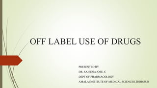 OFF LABEL USE OF DRUGS
PRESENTED BY
DR. SAJEENA JOSE. C
DEPT OF PHARMACOLOGY
AMALA INSTITUTE OF MEDICAL SCIENCES,THRISSUR
 
