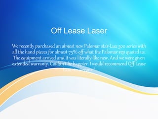 Off Lease Laser
We recently purchased an almost new Palomar star-Lux 500 series with
all the hand pieces for almost 75% off what the Palomar rep quoted us.
The equipment arrived and it was literally like new. And we were given
extended warranty. Couldn't be happier. I would recommend Off Lease
Laser to anyone."
 