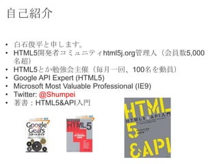 自己紹介

• 白石俊平と申します。
• HTML5開発者コミュニティhtml5j.org管理人（会員数5,000
  名超）
• HTML5とか勉強会主催（毎月一回、100名を動員）
• Google API Expert (HTML5)
•...