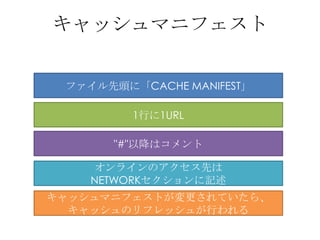 キャッシュマニフェスト


 ファイル先頭に「CACHE MANIFEST」

         1行に1URL

      "#"以降はコメント

    オンラインのアクセス先は
    NETWORKセクションに記述
キャッシュマニフェ...