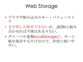 Web Storage

• ブラウザ組み込みのキー・バリュースト
  ア
• 文字列しか保存できないが、JSONと組み
  合わせれば不便はあまりない。
• グローバル変数localStorageに、キーと
  値を保存するだけなので、非常に...